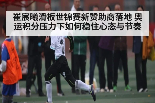 崔宸曦滑板世锦赛新赞助商落地 奥运积分压力下如何稳住心态与节奏(c7c7)